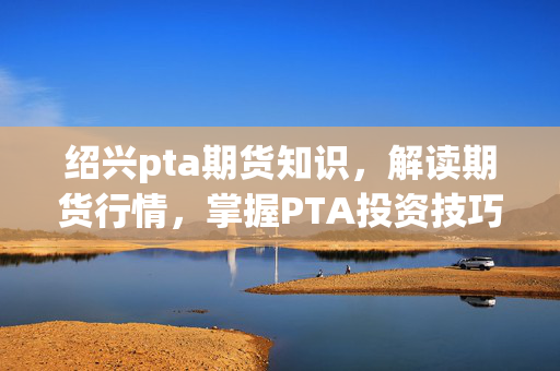 绍兴pta期货知识，解读期货行情，掌握PTA投资技巧