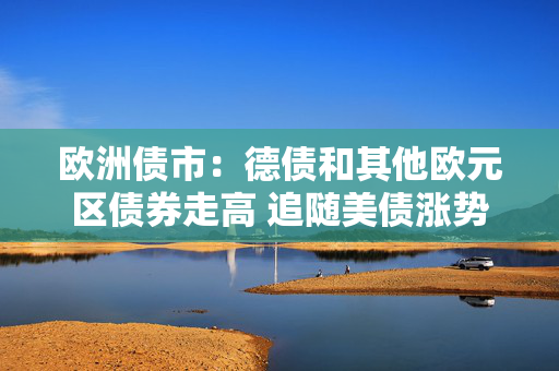 欧洲债市：德债和其他欧元区债券走高 追随美债涨势