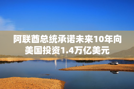 阿联酋总统承诺未来10年向美国投资1.4万亿美元
