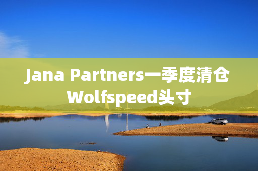 Jana Partners一季度清仓Wolfspeed头寸
