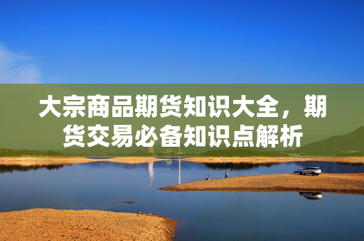 大宗商品期货知识大全，期货交易必备知识点解析