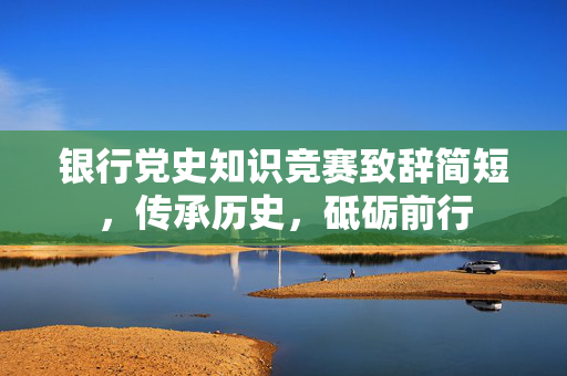 银行党史知识竞赛致辞简短，传承历史，砥砺前行
