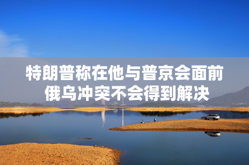特朗普称在他与普京会面前 俄乌冲突不会得到解决
