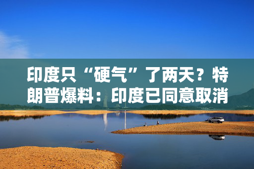 印度只“硬气”了两天？特朗普爆料：印度已同意取消对美所有关税