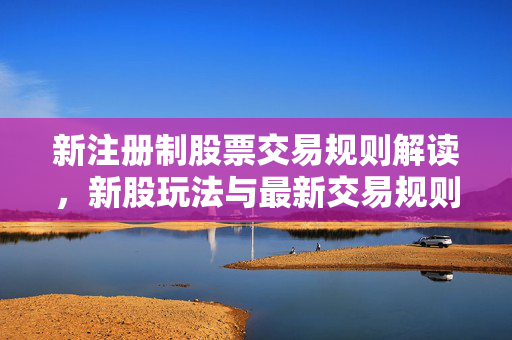 新注册制股票交易规则解读，新股玩法与最新交易规则