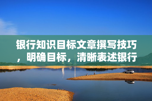 银行知识目标文章撰写技巧，明确目标，清晰表述银行知识目标