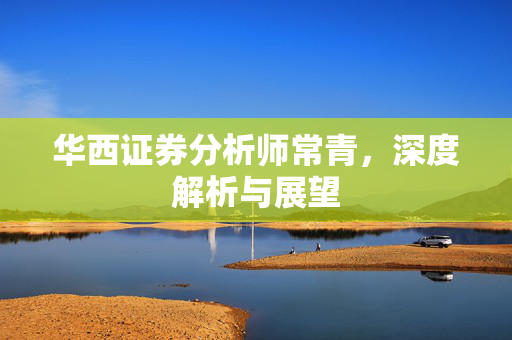 华西证券分析师常青，深度解析与展望