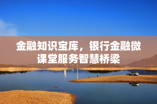 金融知识宝库，银行金融微课堂服务智慧桥梁