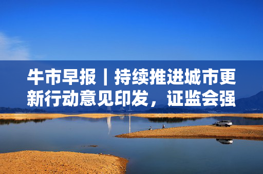 牛市早报｜持续推进城市更新行动意见印发，证监会强化上市公司募资监管