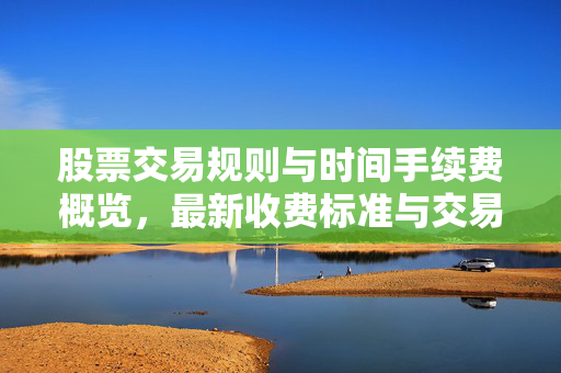 股票交易规则与时间手续费概览，最新收费标准与交易规则