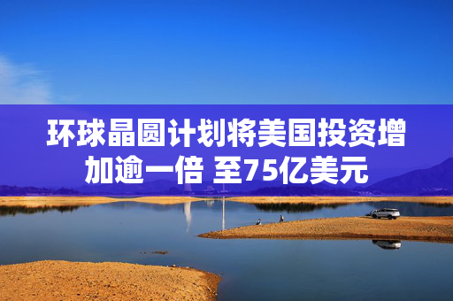 环球晶圆计划将美国投资增加逾一倍 至75亿美元