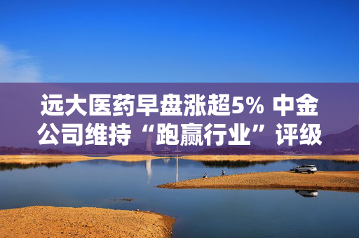 远大医药早盘涨超5% 中金公司维持“跑赢行业”评级