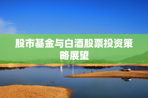 股市基金与白酒股票投资策略展望