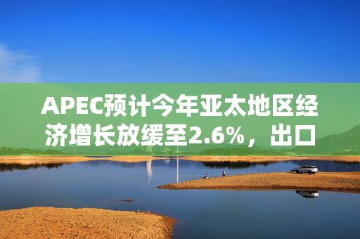APEC预计今年亚太地区经济增长放缓至2.6%，出口仅增长0.4%