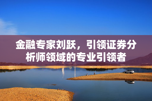 金融专家刘跃，引领证券分析师领域的专业引领者