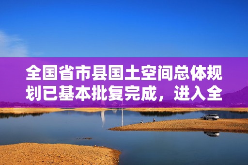 全国省市县国土空间总体规划已基本批复完成，进入全面实施阶段