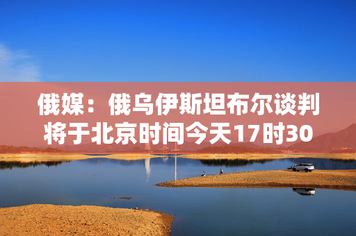俄媒：俄乌伊斯坦布尔谈判将于北京时间今天17时30分开始