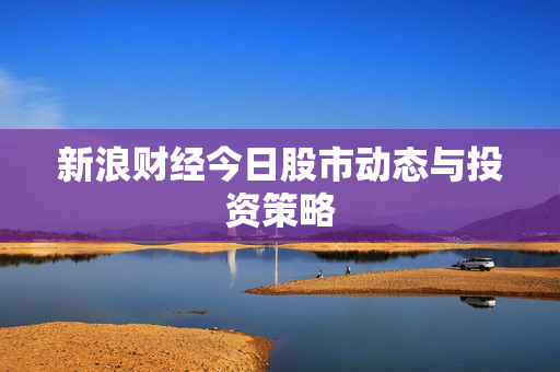 新浪财经今日股市动态与投资策略