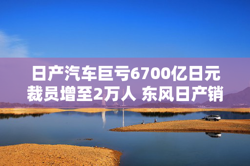 日产汽车巨亏6700亿日元裁员增至2万人 东风日产销量加速下滑拟豪掷百亿加码新能源