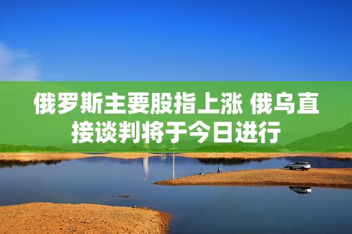俄罗斯主要股指上涨 俄乌直接谈判将于今日进行