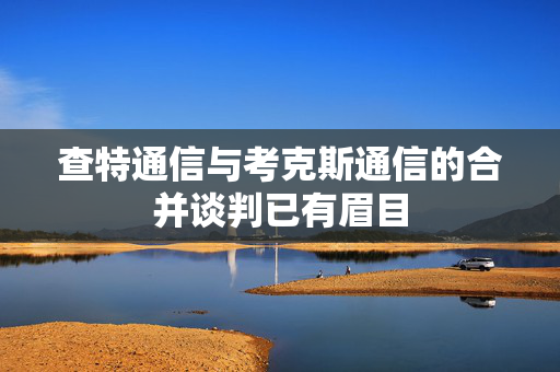 查特通信与考克斯通信的合并谈判已有眉目