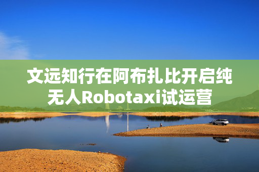 文远知行在阿布扎比开启纯无人Robotaxi试运营