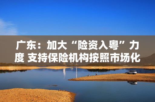 广东：加大“险资入粤”力度 支持保险机构按照市场化原则投资广东省创业投资基金