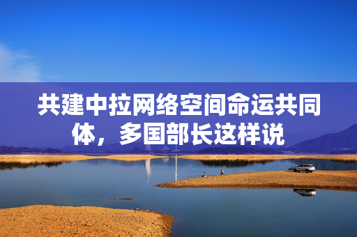 共建中拉网络空间命运共同体，多国部长这样说