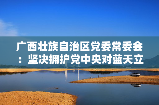 广西壮族自治区党委常委会：坚决拥护党中央对蓝天立进行审查调查的决定