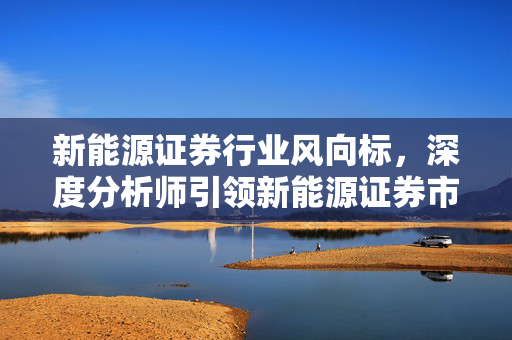 新能源证券行业风向标，深度分析师引领新能源证券市场新篇章