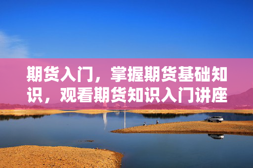 期货入门，掌握期货基础知识，观看期货知识入门讲座