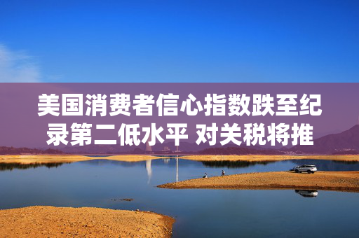 美国消费者信心指数跌至纪录第二低水平 对关税将推高物价的担忧加剧
