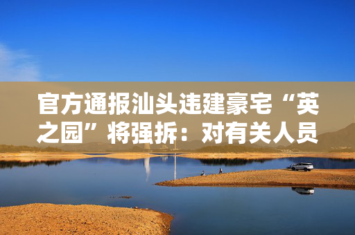 官方通报汕头违建豪宅“英之园”将强拆：对有关人员严肃追责问责