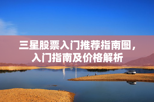 三星股票入门推荐指南图，入门指南及价格解析