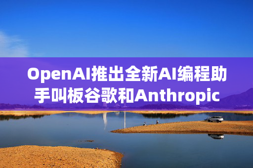 OpenAI推出全新AI编程助手叫板谷歌和Anthropic