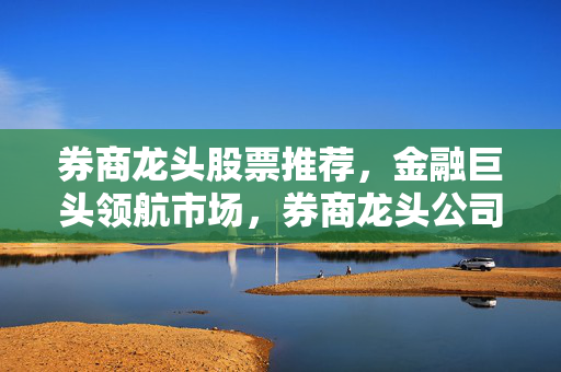 券商龙头股票推荐，金融巨头领航市场，券商龙头公司有哪些