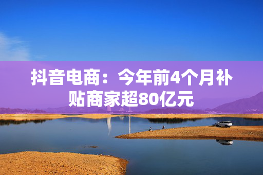 抖音电商：今年前4个月补贴商家超80亿元