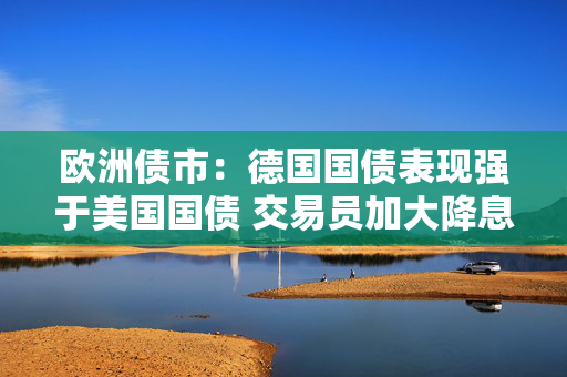 欧洲债市：德国国债表现强于美国国债 交易员加大降息押注
