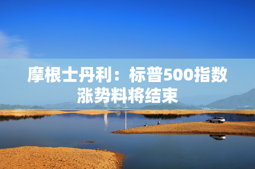 摩根士丹利：标普500指数涨势料将结束