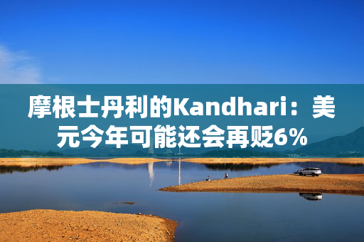 摩根士丹利的Kandhari：美元今年可能还会再贬6%