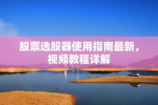 股票选股器使用指南最新，视频教程详解