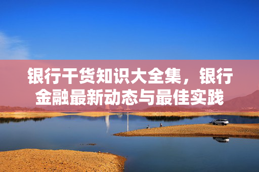银行干货知识大全集，银行金融最新动态与最佳实践