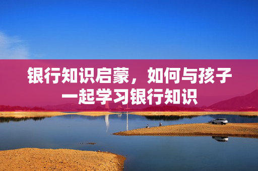 银行知识启蒙，如何与孩子一起学习银行知识