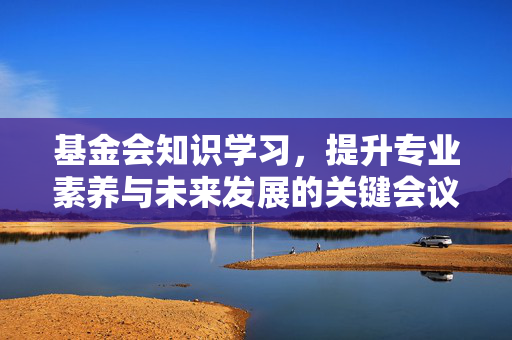 基金会知识学习，提升专业素养与未来发展的关键会议