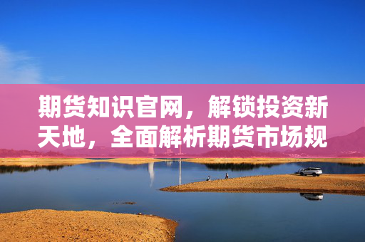 期货知识官网，解锁投资新天地，全面解析期货市场规则与技巧