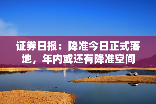 证券日报：降准今日正式落地，年内或还有降准空间
