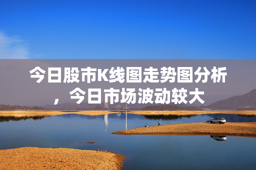 今日股市K线图走势图分析，今日市场波动较大