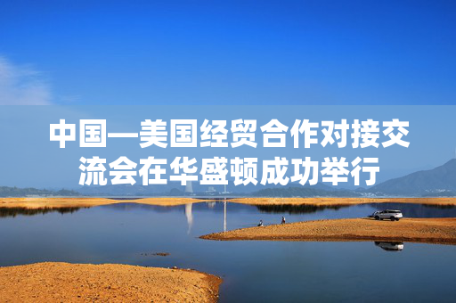 中国—美国经贸合作对接交流会在华盛顿成功举行