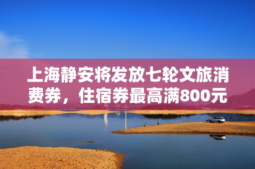 上海静安将发放七轮文旅消费券，住宿券最高满800元减250元