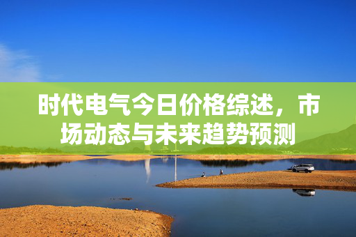 时代电气今日价格综述，市场动态与未来趋势预测